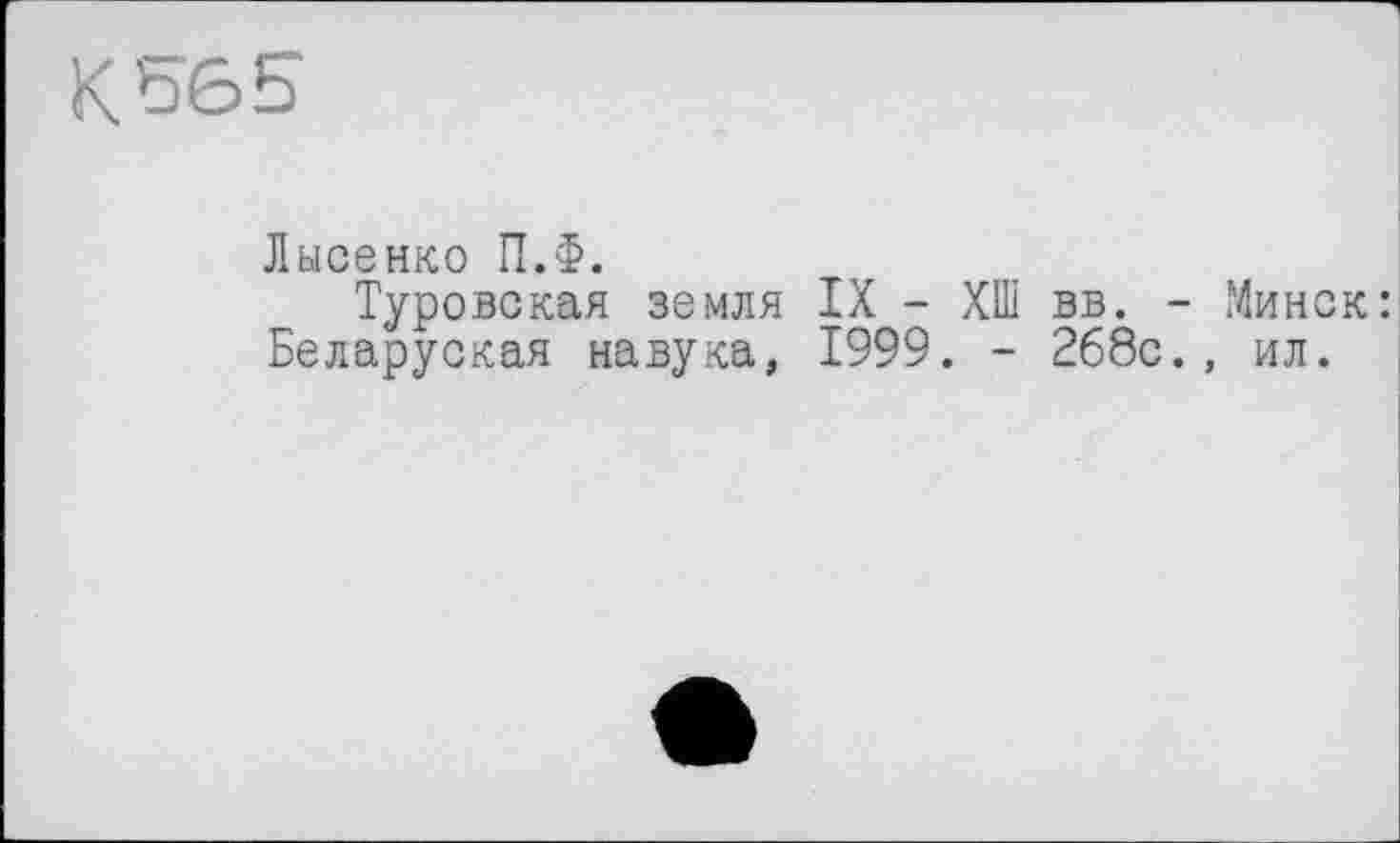 ﻿к 56 5
Лысенко П.Ф.
Туровская земля IX - ХШ вв. - Минск: Беларуская навука, 1999. - 268с., ил.